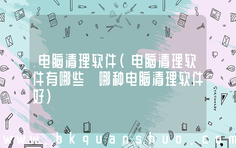 电脑清理软件(电脑清理软件有哪些 哪种电脑清理软件好)